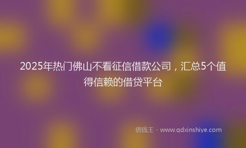 2025年热门佛山不看征信借款公司，汇总5个值得信赖的借贷平台