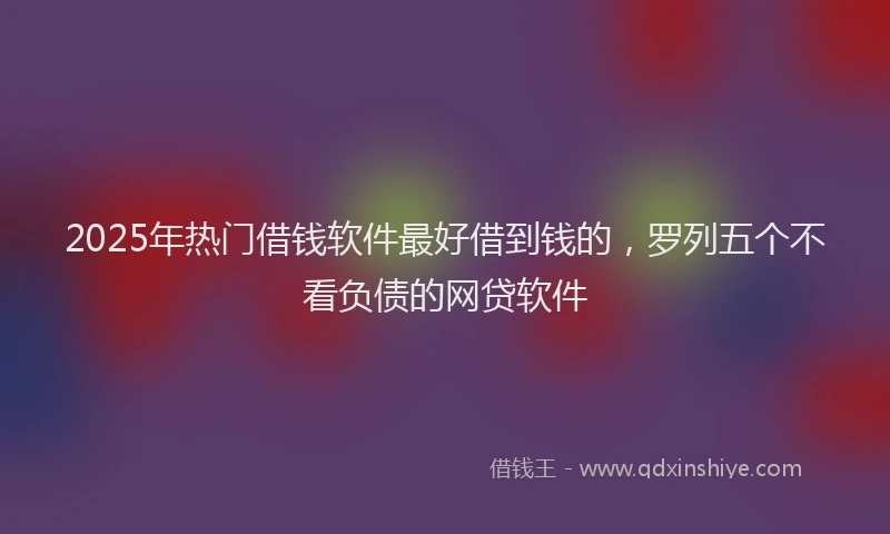 2025年热门借钱软件最好借到钱的，罗列五个不看负债的网贷软件