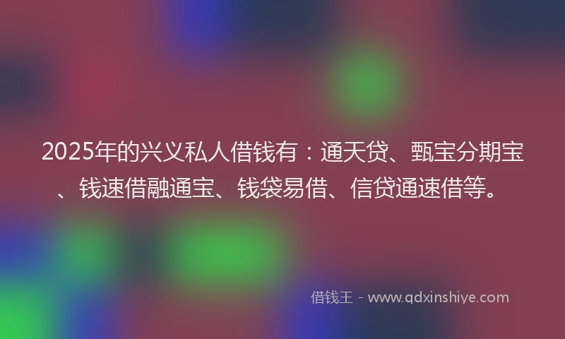 2025年的兴义私人借钱有：通天贷、甄宝分期宝、钱速借融通宝、钱袋易借、信贷通速借等。
