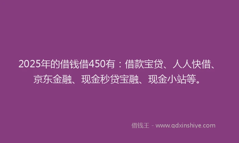 2025年的借钱借450有：借款宝贷、人人快借、京东金融、现金秒贷宝融、现金小站等。