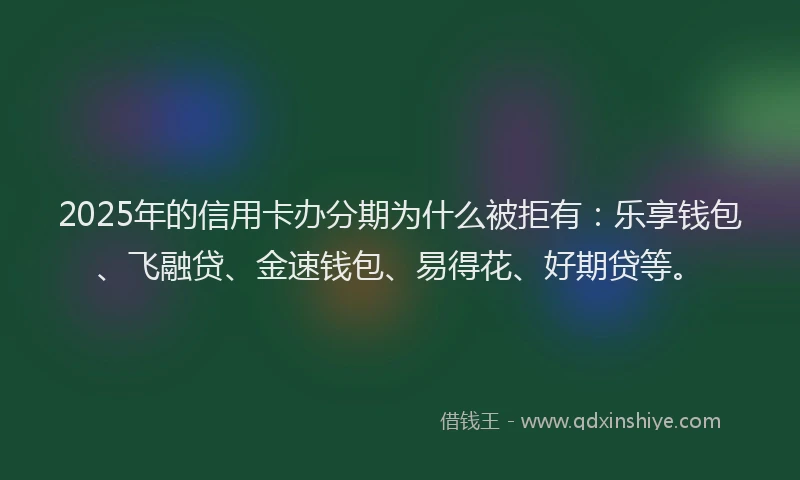 2025年的信用卡办分期为什么被拒有：乐享钱包、飞融贷、金速钱包、易得花、好期贷等。