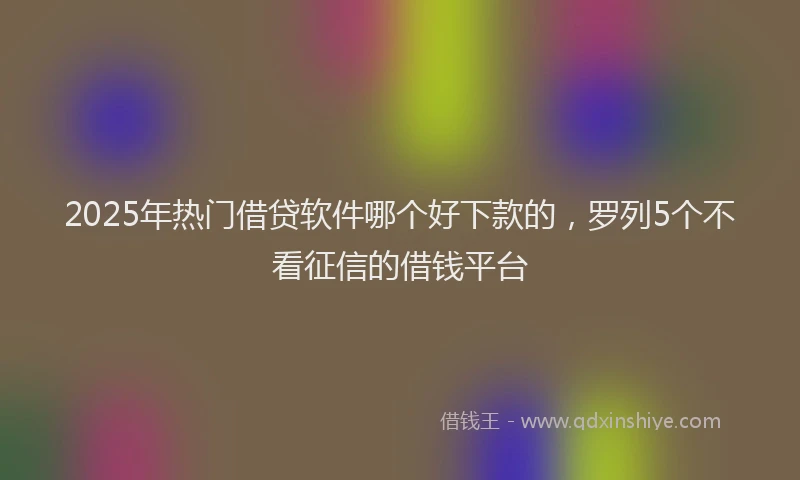 2025年热门借贷软件哪个好下款的，罗列5个不看征信的借钱平台