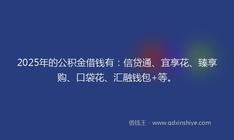 2025年的公积金借钱有：信贷通、宜享花、臻享购、口袋花、汇融钱包+等。