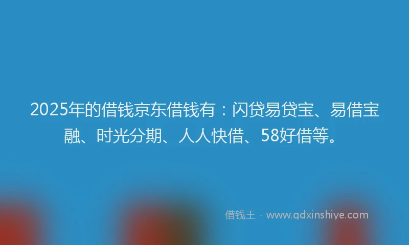2025年的借钱京东借钱有：闪贷易贷宝、易借宝融、时光分期、人人快借、58好借等。