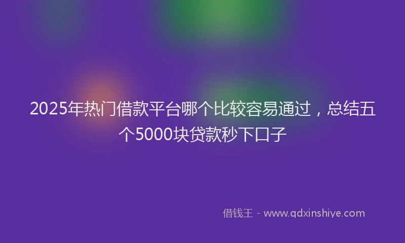 2025年热门借款平台哪个比较容易通过，总结五个5000块贷款秒下口子
