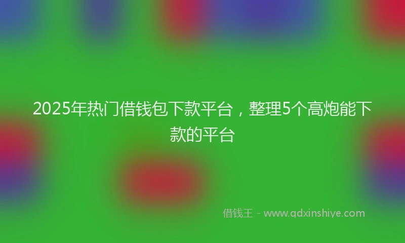 2025年热门借钱包下款平台，整理5个高炮能下款的平台