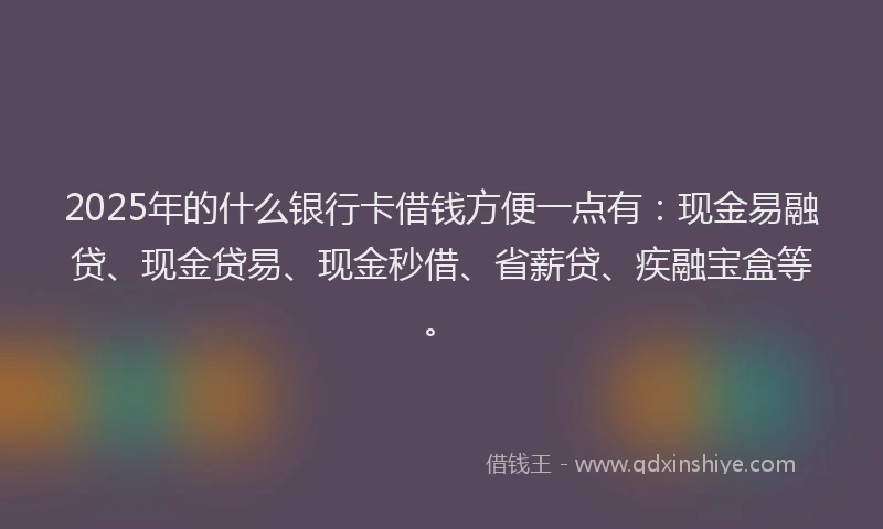 2025年的什么银行卡借钱方便一点有：现金易融贷、现金贷易、现金秒借、省薪贷、疾融宝盒等。