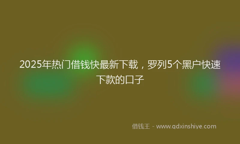 2025年热门借钱快最新下载，罗列5个黑户快速下款的口子