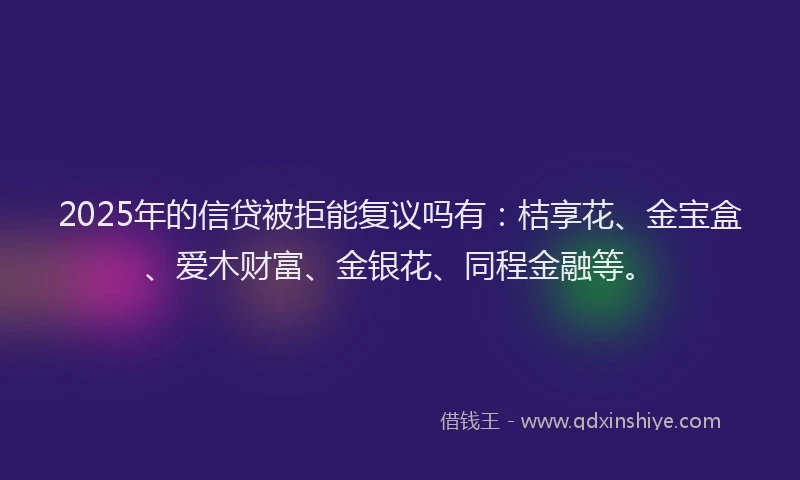 2025年的信贷被拒能复议吗有：桔享花、金宝盒、爱木财富、金银花、同程金融等。