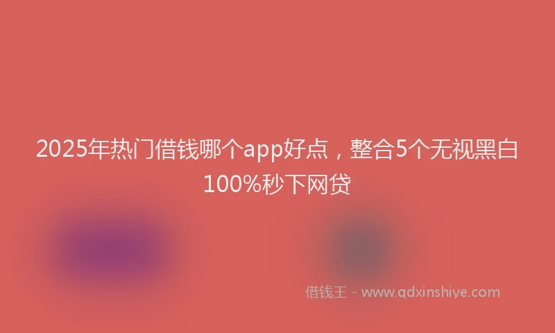 2025年热门借钱哪个app好点，整合5个无视黑白100%秒下网贷
