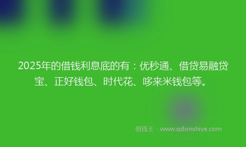 2025年的借钱利息底的有：优秒通、借贷易融贷宝、正好钱包、时代花、哆来米钱包等。