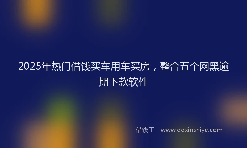 2025年热门借钱买车用车买房，整合五个网黑逾期下款软件