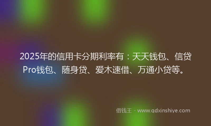 2025年的信用卡分期利率有：天天钱包、信贷Pro钱包、随身贷、爱木速借、万通小贷等。