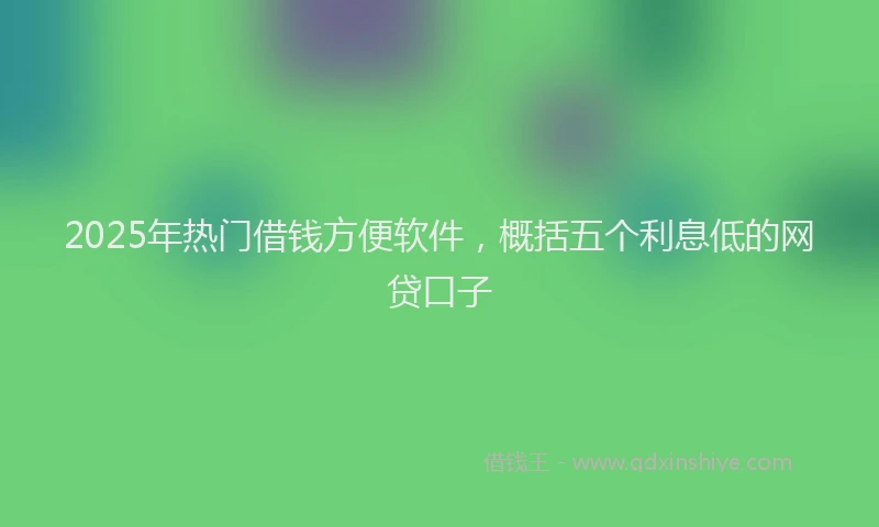 2025年热门借钱方便软件，概括五个利息低的网贷口子