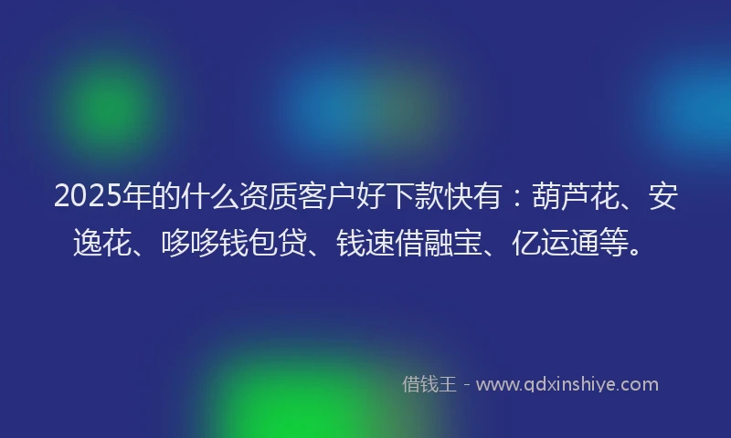 2025年的什么资质客户好下款快有：葫芦花、安逸花、哆哆钱包贷、钱速借融宝、亿运通等。