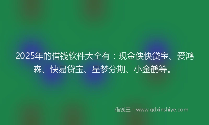 2025年的借钱软件大全有：现金侠快贷宝、爱鸿森、快易贷宝、星梦分期、小金鹤等。