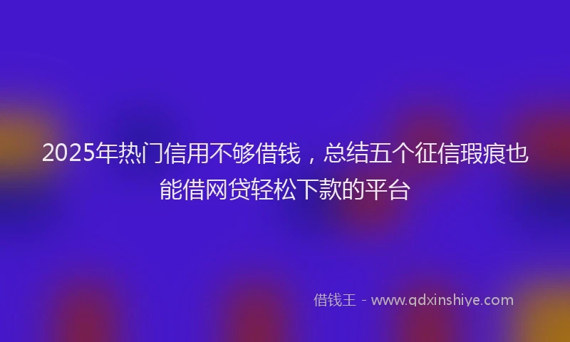 2025年热门信用不够借钱，总结五个征信瑕疵也能借网贷轻松下款的平台