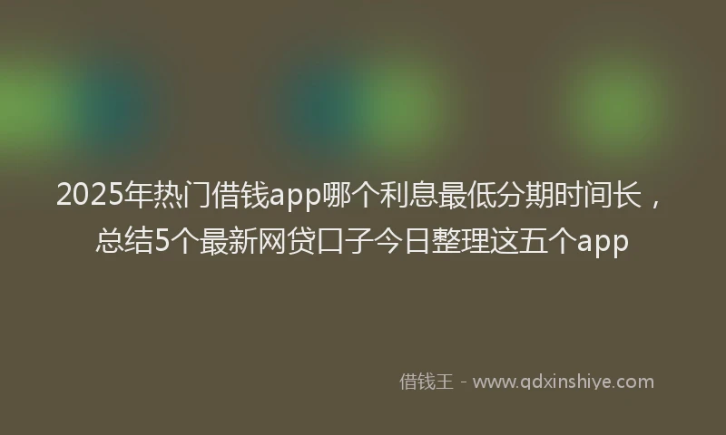 2025年热门借钱app哪个利息最低分期时间长，总结5个最新网贷口子今日整理这五个app