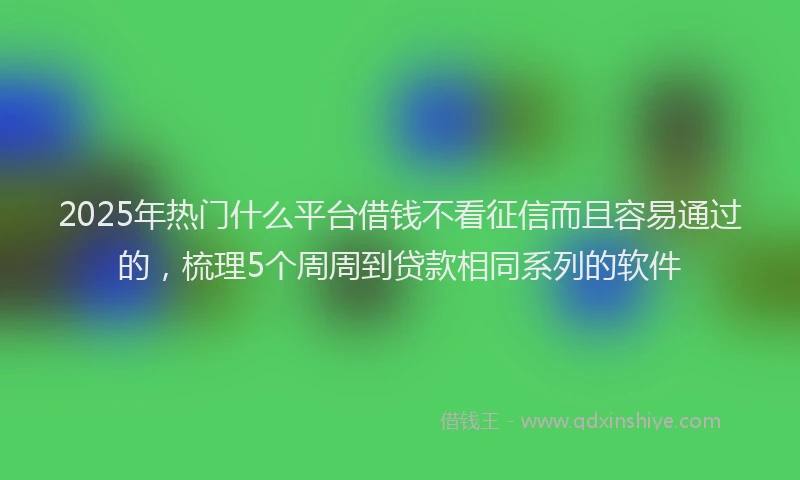2025年热门什么平台借钱不看征信而且容易通过的，梳理5个周周到贷款相同系列的软件