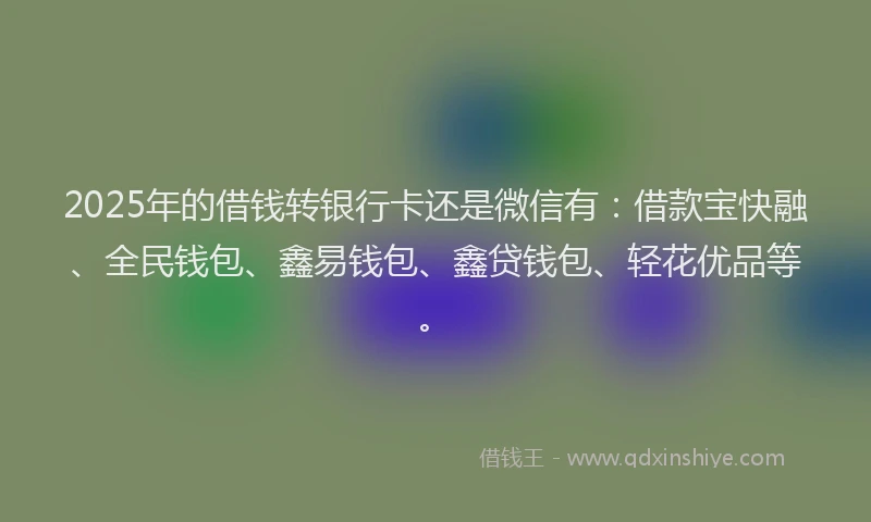 2025年的借钱转银行卡还是微信有：借款宝快融、全民钱包、鑫易钱包、鑫贷钱包、轻花优品等。