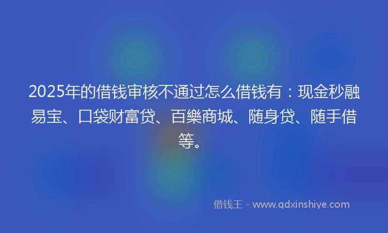 2025年的借钱审核不通过怎么借钱有：现金秒融易宝、口袋财富贷、百樂商城、随身贷、随手借等。