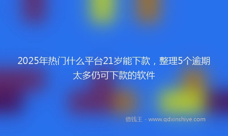 2025年热门什么平台21岁能下款，整理5个逾期太多仍可下款的软件