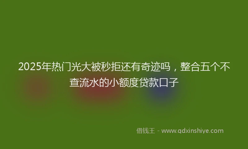 2025年热门光大被秒拒还有奇迹吗，整合五个不查流水的小额度贷款口子