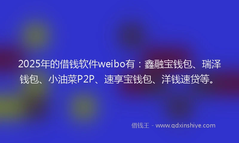 2025年的借钱软件weibo有：鑫融宝钱包、瑞泽钱包、小油菜P2P、速享宝钱包、洋钱速贷等。
