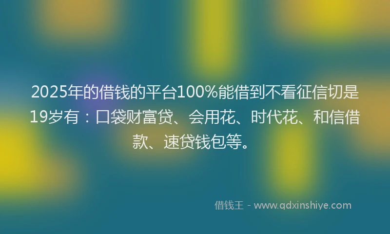 2025年的借钱的平台100%能借到不看征信切是19岁有：口袋财富贷、会用花、时代花、和信借款、速贷钱包等。