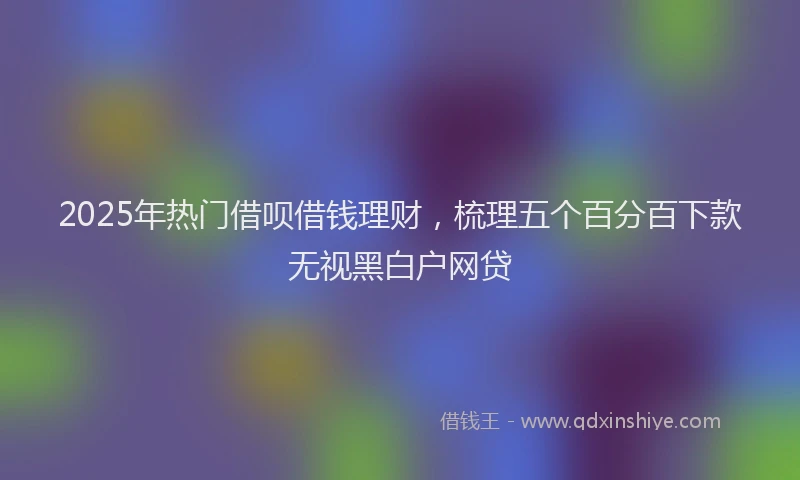 2025年热门借呗借钱理财，梳理五个百分百下款无视黑白户网贷