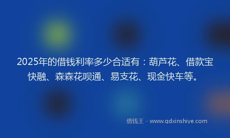 2025年的借钱利率多少合适有：葫芦花、借款宝快融、森森花呗通、易支花、现金快车等。