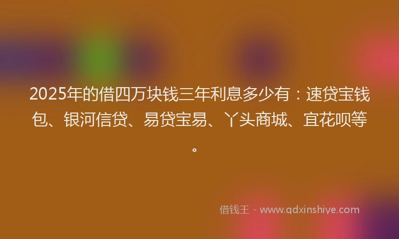 2025年的借四万块钱三年利息多少有：速贷宝钱包、银河信贷、易贷宝易、丫头商城、宜花呗等。