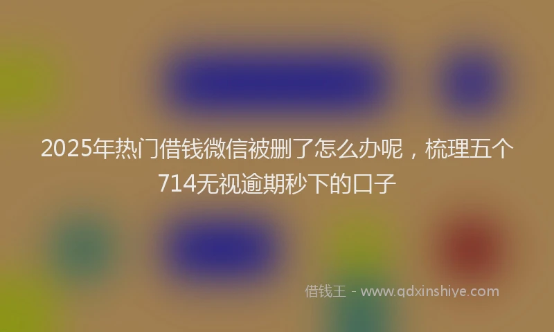 2025年热门借钱微信被删了怎么办呢，梳理五个714无视逾期秒下的口子