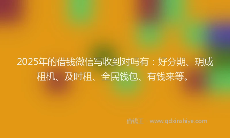 2025年的借钱微信写收到对吗有：好分期、玥成租机、及时租、全民钱包、有钱来等。
