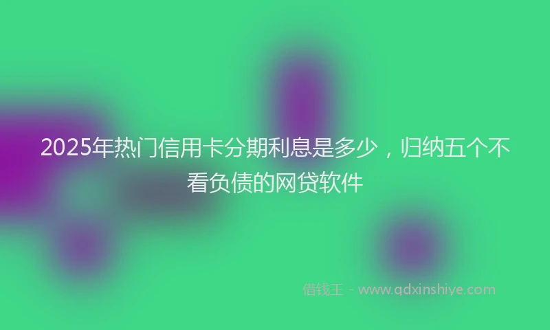 2025年热门信用卡分期利息是多少，归纳五个不看负债的网贷软件
