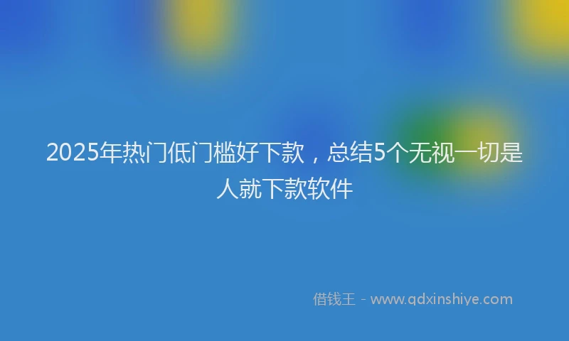 2025年热门低门槛好下款，总结5个无视一切是人就下款软件