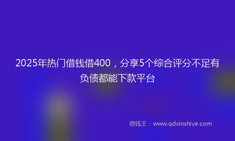 2025年热门借钱借400，分享5个综合评分不足有负债都能下款平台