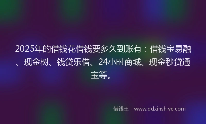 2025年的借钱花借钱要多久到账有：借钱宝易融、现金树、钱贷乐借、24小时商城、现金秒贷通宝等。
