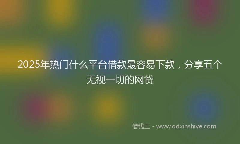 2025年热门什么平台借款最容易下款，分享五个无视一切的网贷