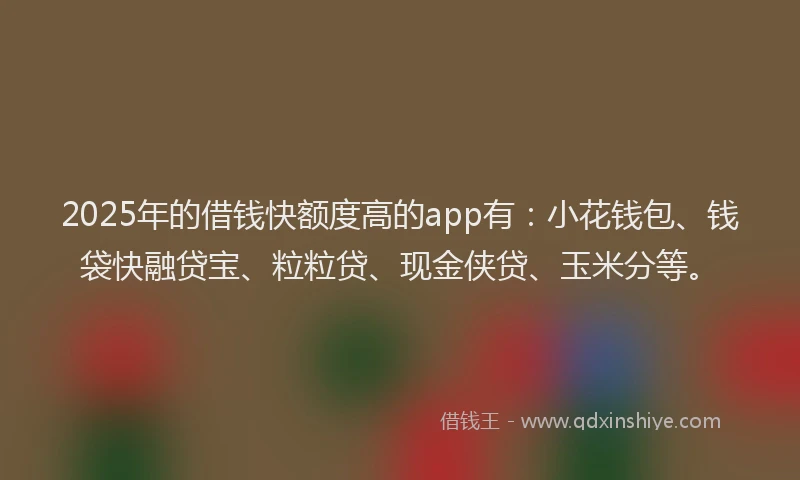 2025年的借钱快额度高的app有：小花钱包、钱袋快融贷宝、粒粒贷、现金侠贷、玉米分等。