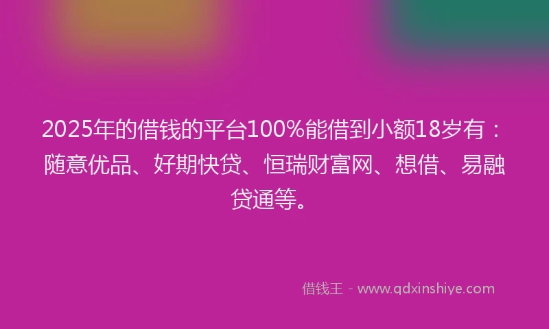 2025年的借钱的平台100%能借到小额18岁有：随意优品、好期快贷、恒瑞财富网、想借、易融贷通等。