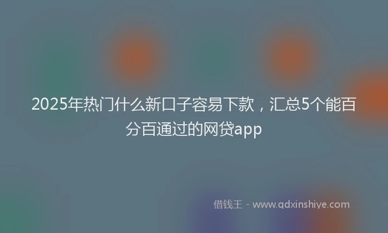 2025年热门什么新口子容易下款，汇总5个能百分百通过的网贷app