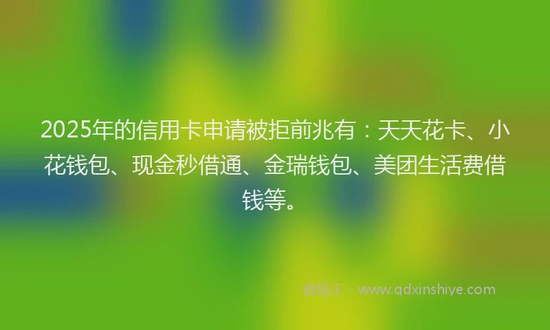 2025年的信用卡申请被拒前兆有：天天花卡、小花钱包、现金秒借通、金瑞钱包、美团生活费借钱等。