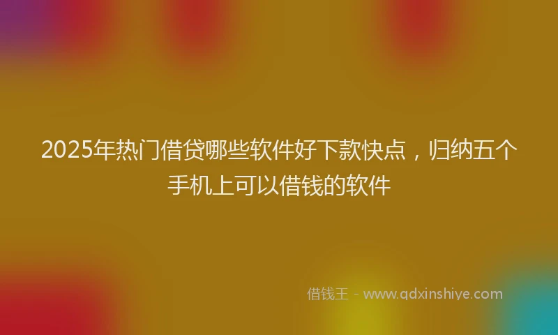 2025年热门借贷哪些软件好下款快点，归纳五个手机上可以借钱的软件