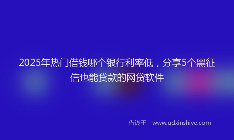 2025年热门借钱哪个银行利率低，分享5个黑征信也能贷款的网贷软件