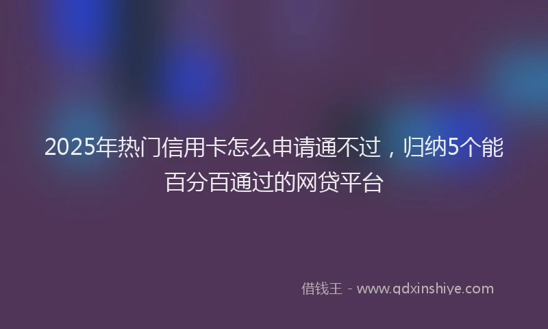 2025年热门信用卡怎么申请通不过，归纳5个能百分百通过的网贷平台