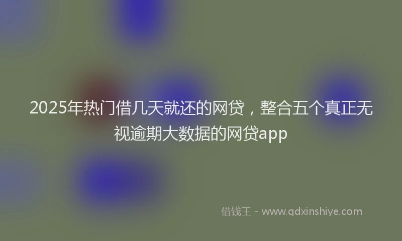 2025年热门借几天就还的网贷，整合五个真正无视逾期大数据的网贷app