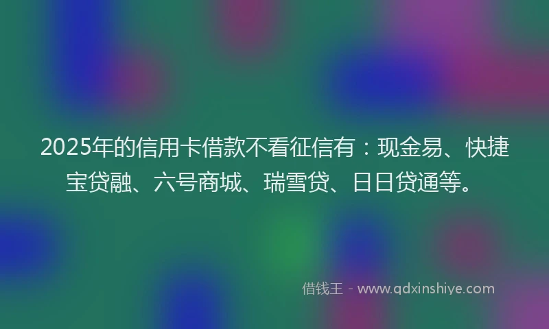 2025年的信用卡借款不看征信有：现金易、快捷宝贷融、六号商城、瑞雪贷、日日贷通等。