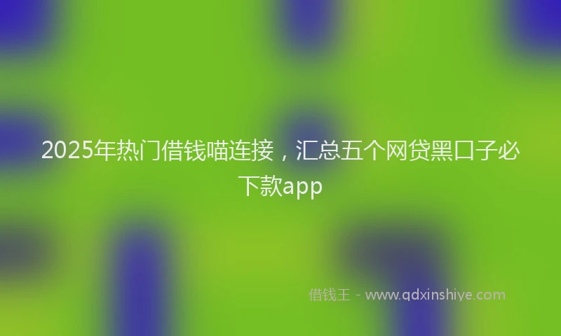 2025年热门借钱喵连接，汇总五个网贷黑口子必下款app