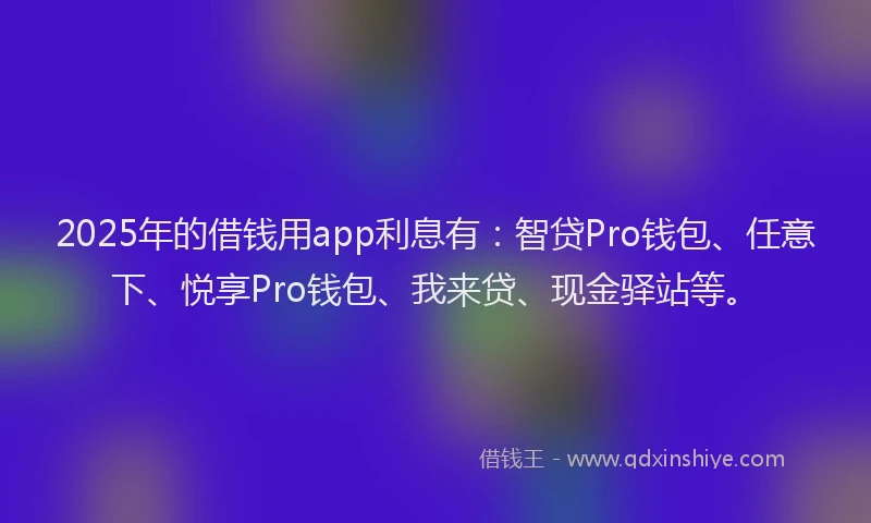 2025年的借钱用app利息有：智贷Pro钱包、任意下、悦享Pro钱包、我来贷、现金驿站等。